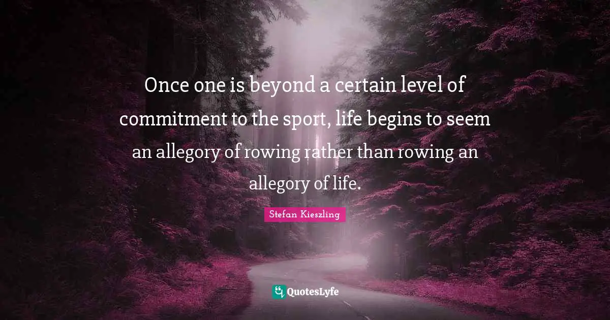 Once one is beyond a certain level of commitment to the sport, life begins to seem an allegory of rowing rather than rowing an allegory of life.
