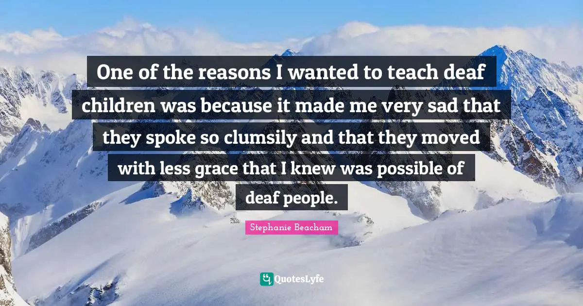 Stephanie Beacham Quotes: "One of the reasons I wanted to teach deaf children was because it made me very sad that they spoke so clumsily and that they moved with less grace that I knew was possible of deaf people."