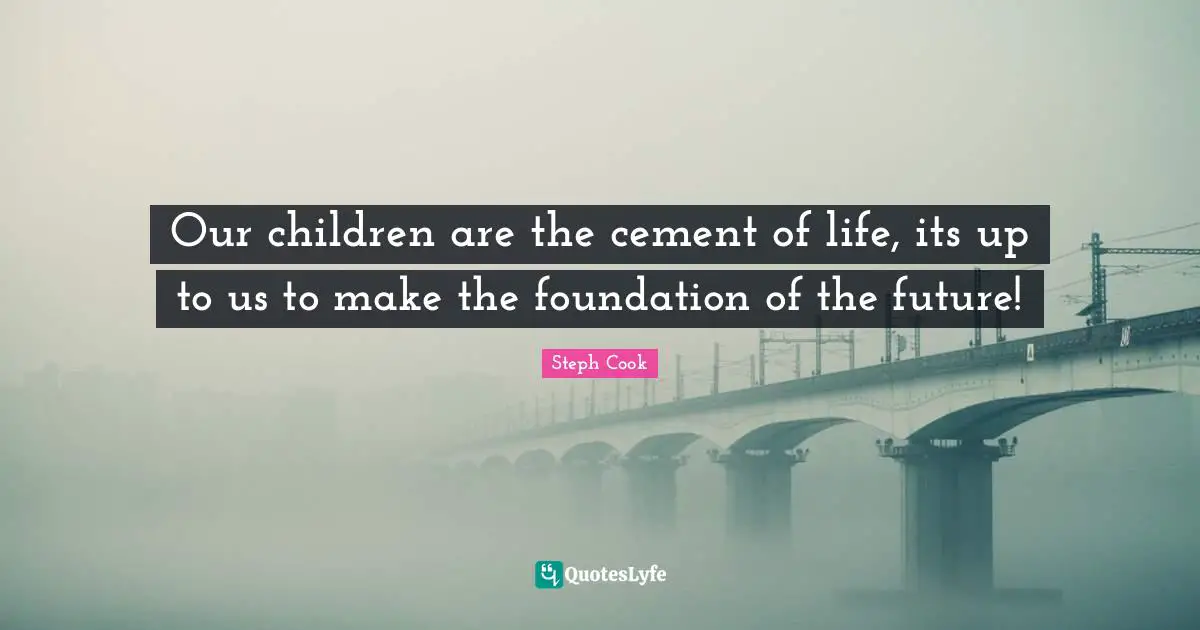 Our children are the cement of life, its up to us to make the foundation of the future!