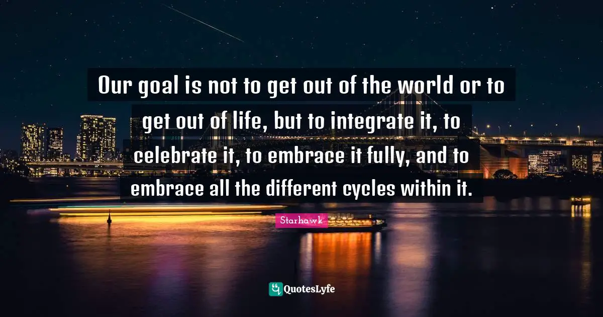 Our goal is not to get out of the world or to get out of life, but to integrate it, to celebrate it, to embrace it fully, and to embrace all the different cycles within it.