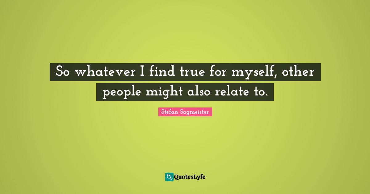Stefan Sagmeister Quotes: "So whatever I find true for myself, other people might also relate to."