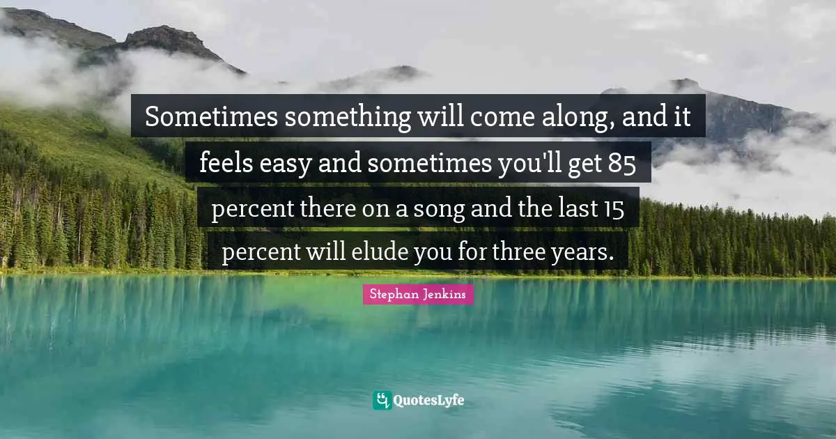 Sometimes something will come along, and it feels easy and sometimes you'll get 85 percent there on a song and the last 15 percent will elude you for three years.