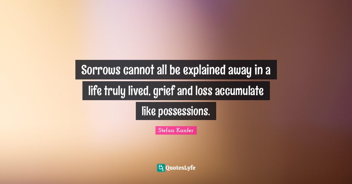 Sorrows cannot all be explained away in a life truly lived, grief and loss accumulate like possessions.