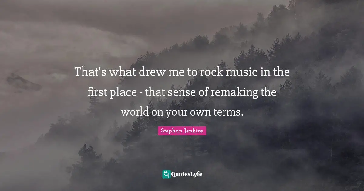 That's what drew me to rock music in the first place - that sense of remaking the world on your own terms.