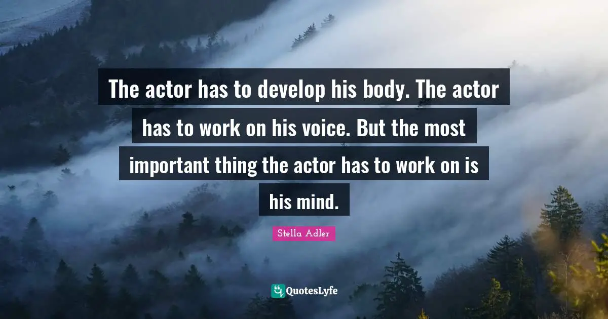 The actor has to develop his body. The actor has to work on his voice. But the most important thing the actor has to work on is his mind.