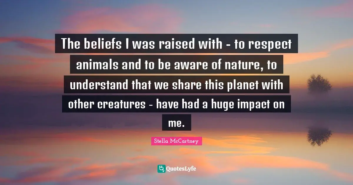 Stella McCartney Quotes: "The beliefs I was raised with - to respect animals and to be aware of nature, to understand that we share this planet with other creatures - have had a huge impact on me."