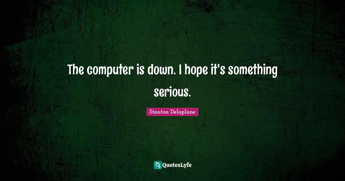 The computer is down. I hope it's something serious.
