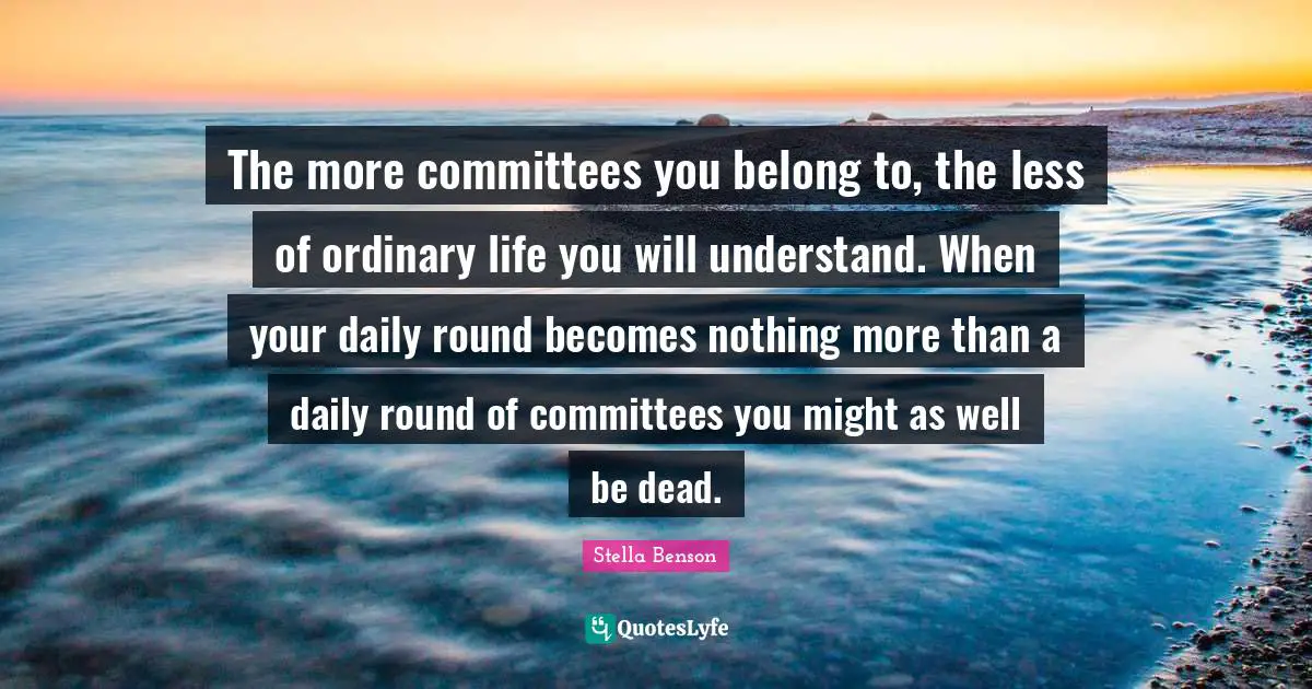 Stella Benson Quotes: "The more committees you belong to, the less of ordinary life you will understand. When your daily round becomes nothing more than a daily round of committees you might as well be dead."