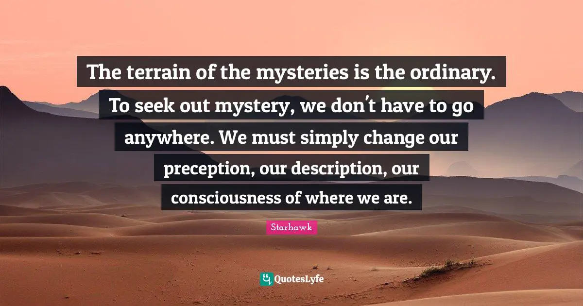 The terrain of the mysteries is the ordinary. To seek out mystery, we don't have to go anywhere. We must simply change our preception, our description, our consciousness of where we are.