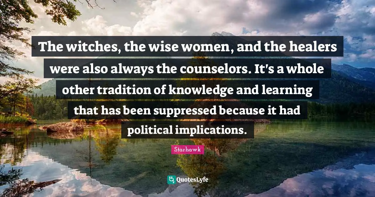 The witches, the wise women, and the healers were also always the counselors. It's a whole other tradition of knowledge and learning that has been suppressed because it had political implications.