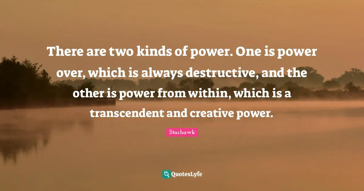 There are two kinds of power. One is power over, which is always destructive, and the other is power from within, which is a transcendent and creative power.