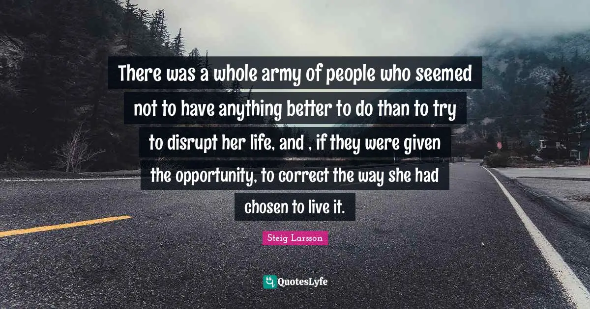 There was a whole army of people who seemed not to have anything better to do than to try to disrupt her life, and , if they were given the opportunity, to correct the way she had chosen to live it.