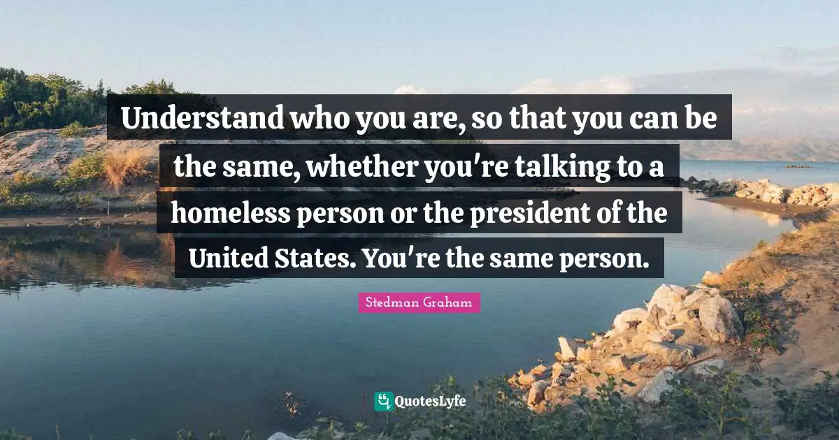 Understand who you are, so that you can be the same, whether you're talking to a homeless person or the president of the United States. You're the same person.