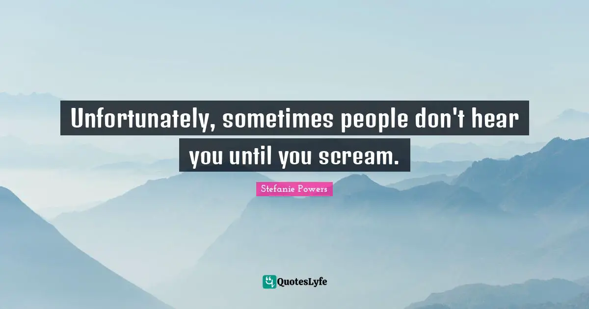Unfortunately, sometimes people don't hear you until you scream.