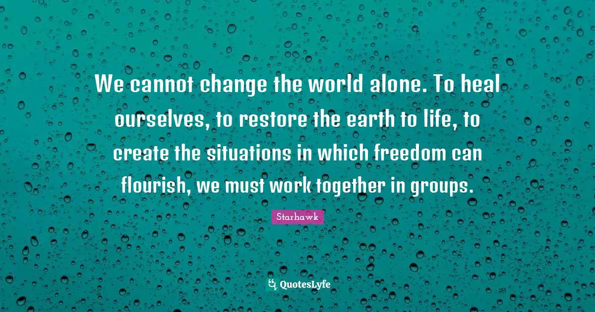 We cannot change the world alone. To heal ourselves, to restore the earth to life, to create the situations in which freedom can flourish, we must work together in groups.