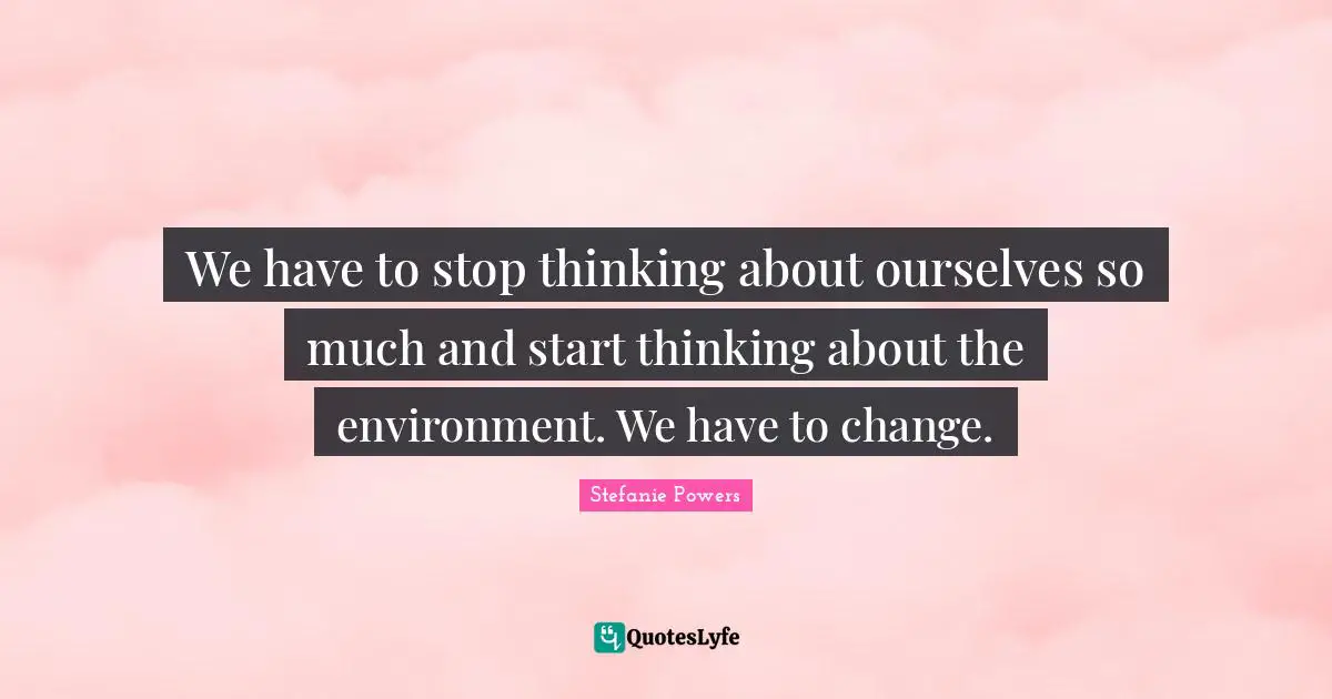 We have to stop thinking about ourselves so much and start thinking about the environment. We have to change.