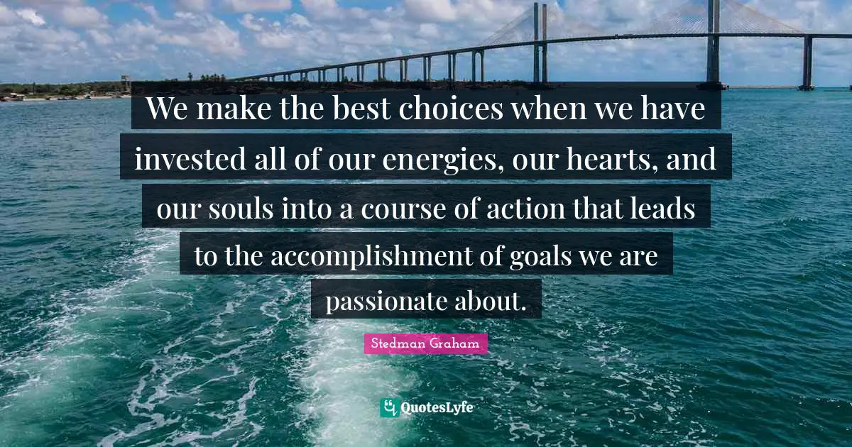 We make the best choices when we have invested all of our energies, our hearts, and our souls into a course of action that leads to the accomplishment of goals we are passionate about.