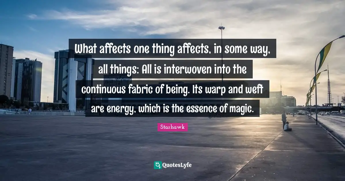 What affects one thing affects, in some way, all things: All is interwoven into the continuous fabric of being. Its warp and weft are energy, which is the essence of magic.