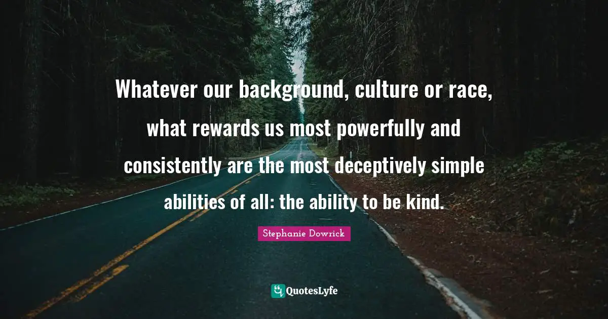 Whatever our background, culture or race, what rewards us most powerfully and consistently are the most deceptively simple abilities of all: the ability to be kind.