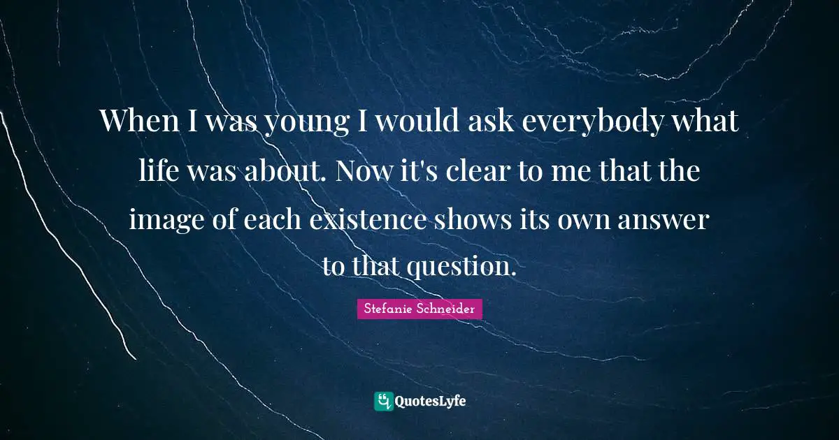 When I was young I would ask everybody what life was about. Now it's clear to me that the image of each existence shows its own answer to that question.