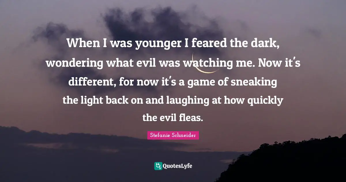 When I was younger I feared the dark, wondering what evil was watching me. Now it's different, for now it's a game of sneaking the light back on and laughing at how quickly the evil fleas.