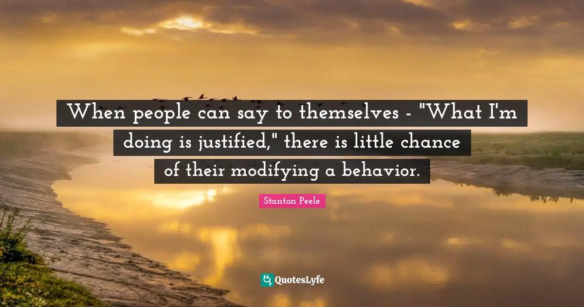 Modifying Quotes: "When people can say to themselves - "What I'm doing is justified," there is little chance of their modifying a behavior."