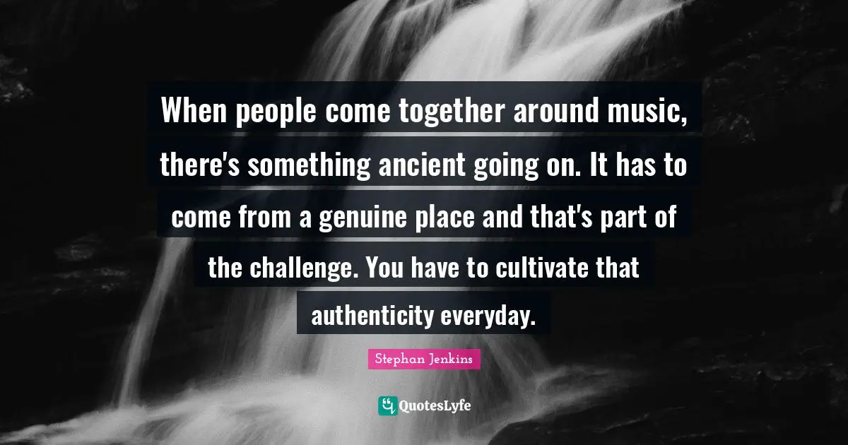 When people come together around music, there's something ancient going on. It has to come from a genuine place and that's part of the challenge. You have to cultivate that authenticity everyday.