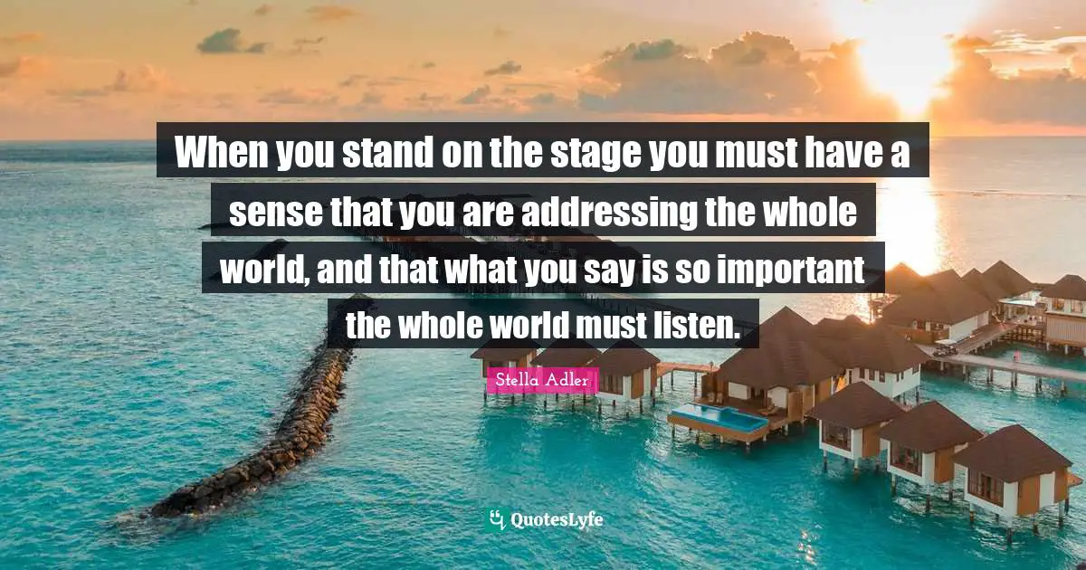 When you stand on the stage you must have a sense that you are addressing the whole world, and that what you say is so important the whole world must listen.