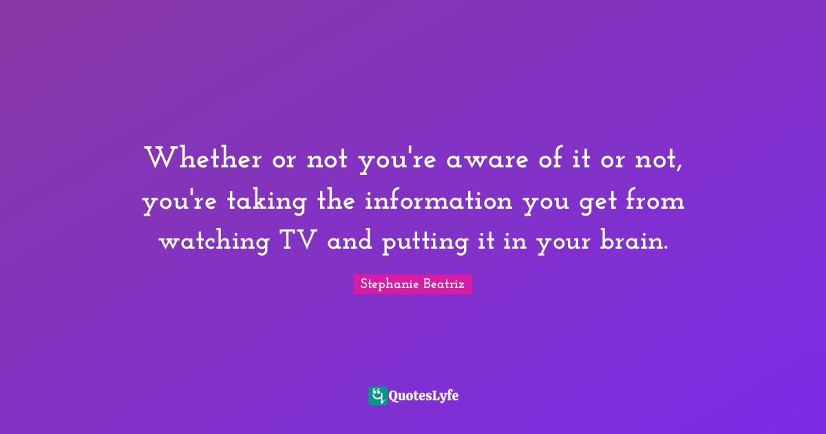 Whether or not you're aware of it or not, you're taking the information you get from watching TV and putting it in your brain.