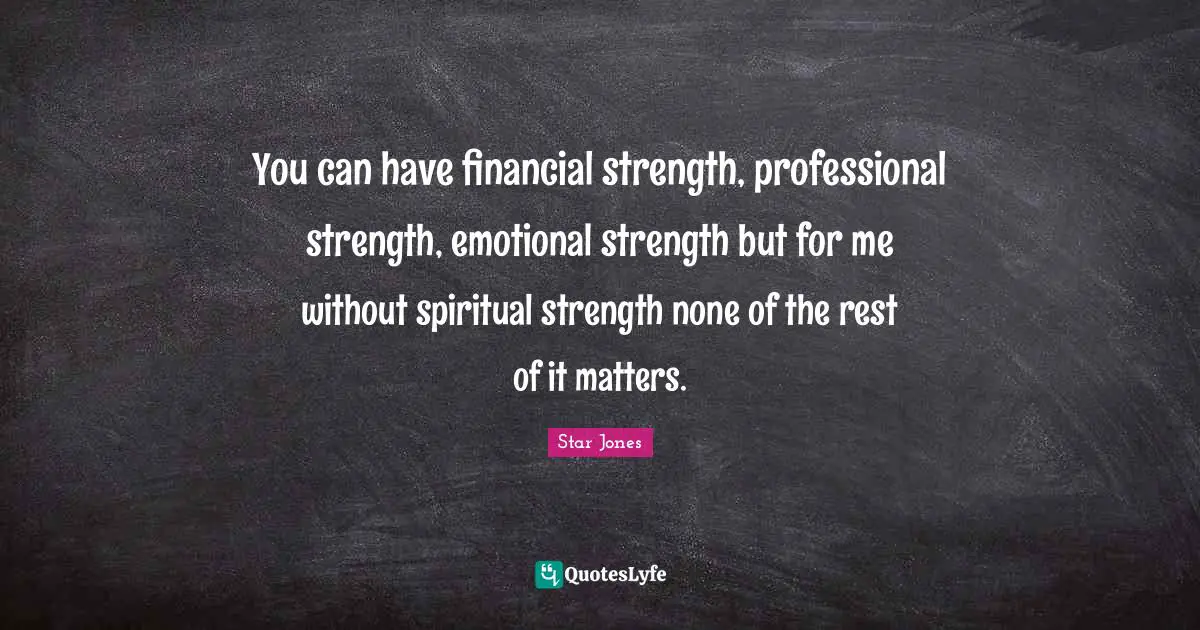 You can have financial strength, professional strength, emotional strength but for me without spiritual strength none of the rest of it matters.