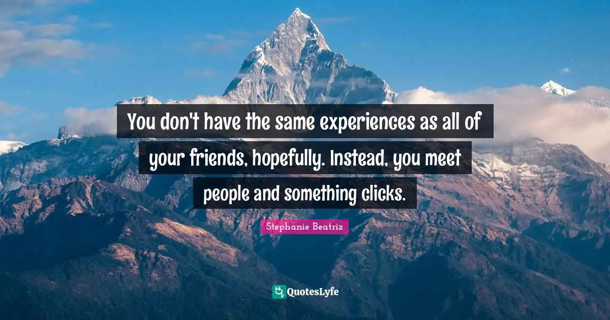 You don't have the same experiences as all of your friends, hopefully. Instead, you meet people and something clicks.