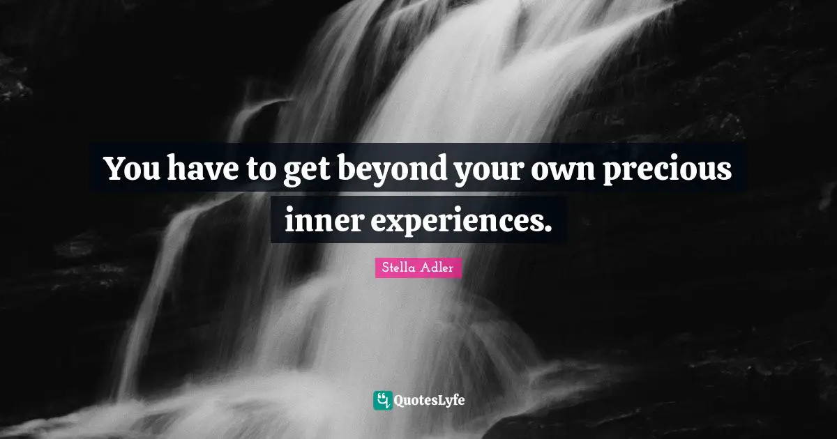 You have to get beyond your own precious inner experiences.