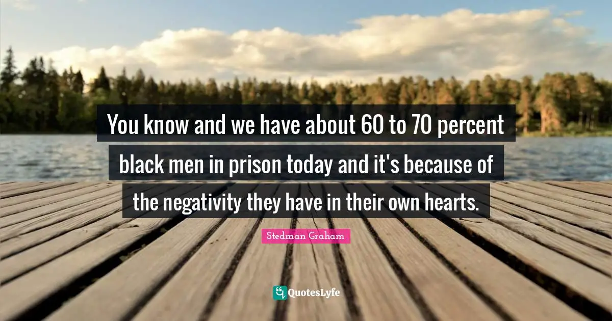 You know and we have about 60 to 70 percent black men in prison today and it's because of the negativity they have in their own hearts.