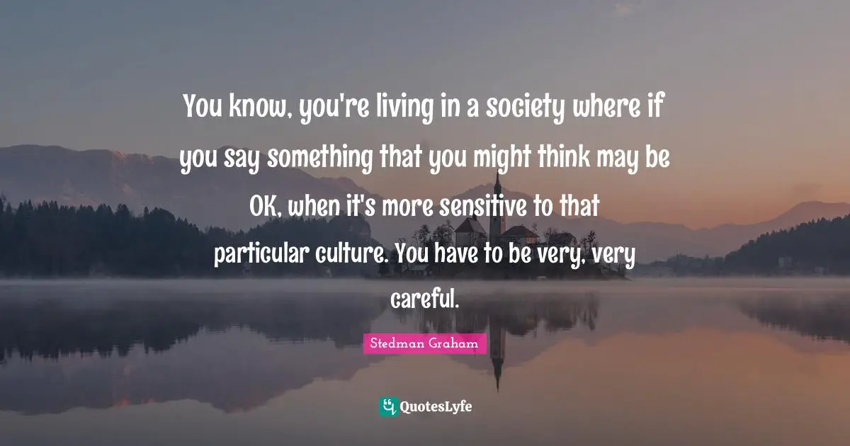 You know, you're living in a society where if you say something that you might think may be OK, when it's more sensitive to that particular culture. You have to be very, very careful.