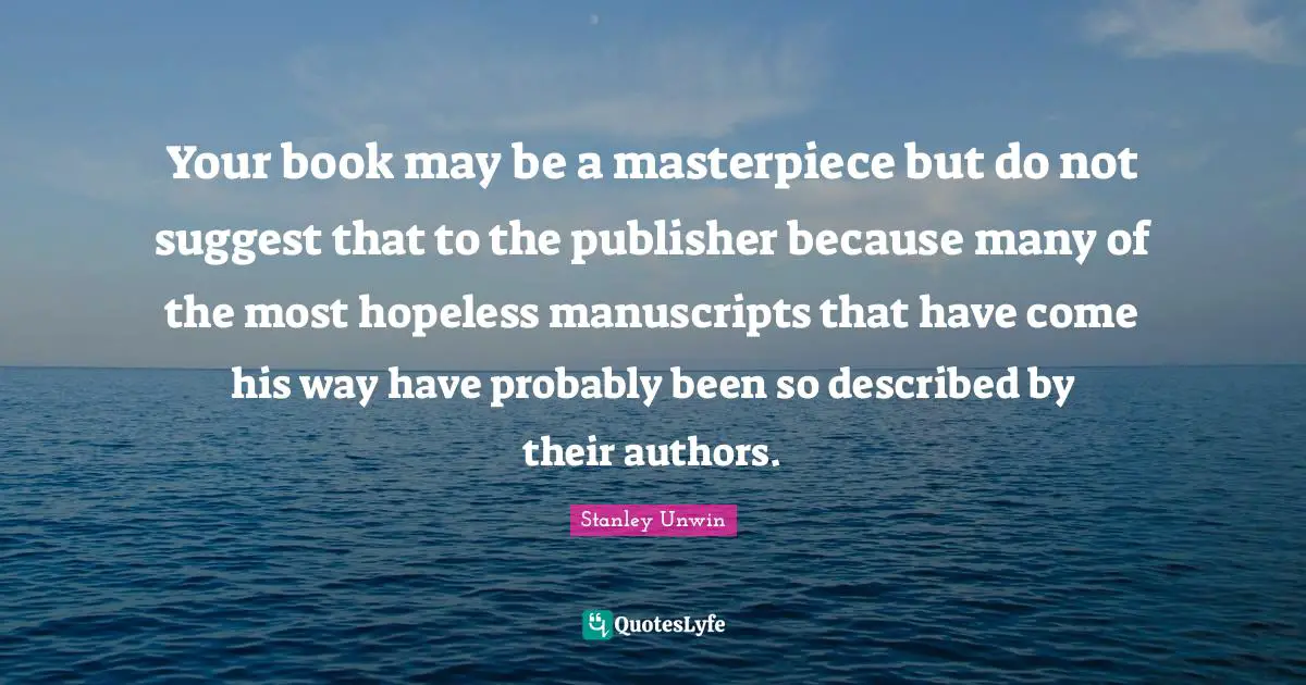 Manuscripts Quotes: "Your book may be a masterpiece but do not suggest that to the publisher because many of the most hopeless manuscripts that have come his way have probably been so described by their authors."