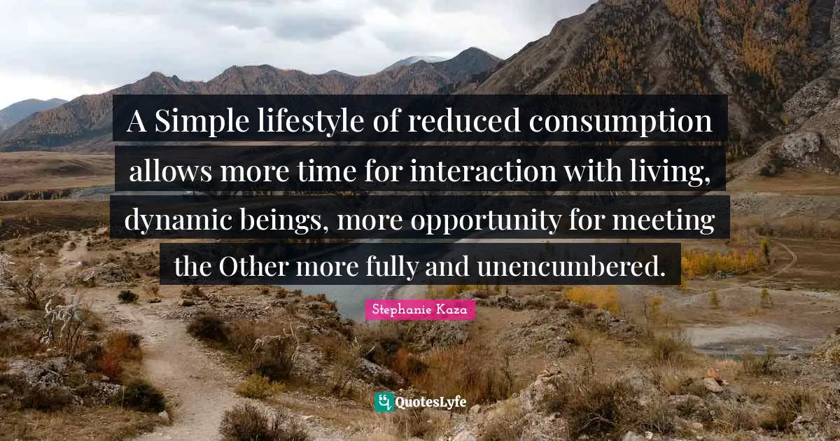 A Simple lifestyle of reduced consumption allows more time for interaction with living, dynamic beings, more opportunity for meeting the Other more fully and unencumbered.