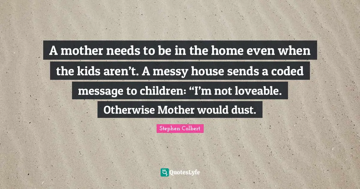 A mother needs to be in the home even when the kids aren’t. A messy house sends a coded message to children: “I’m not loveable. Otherwise Mother would dust.