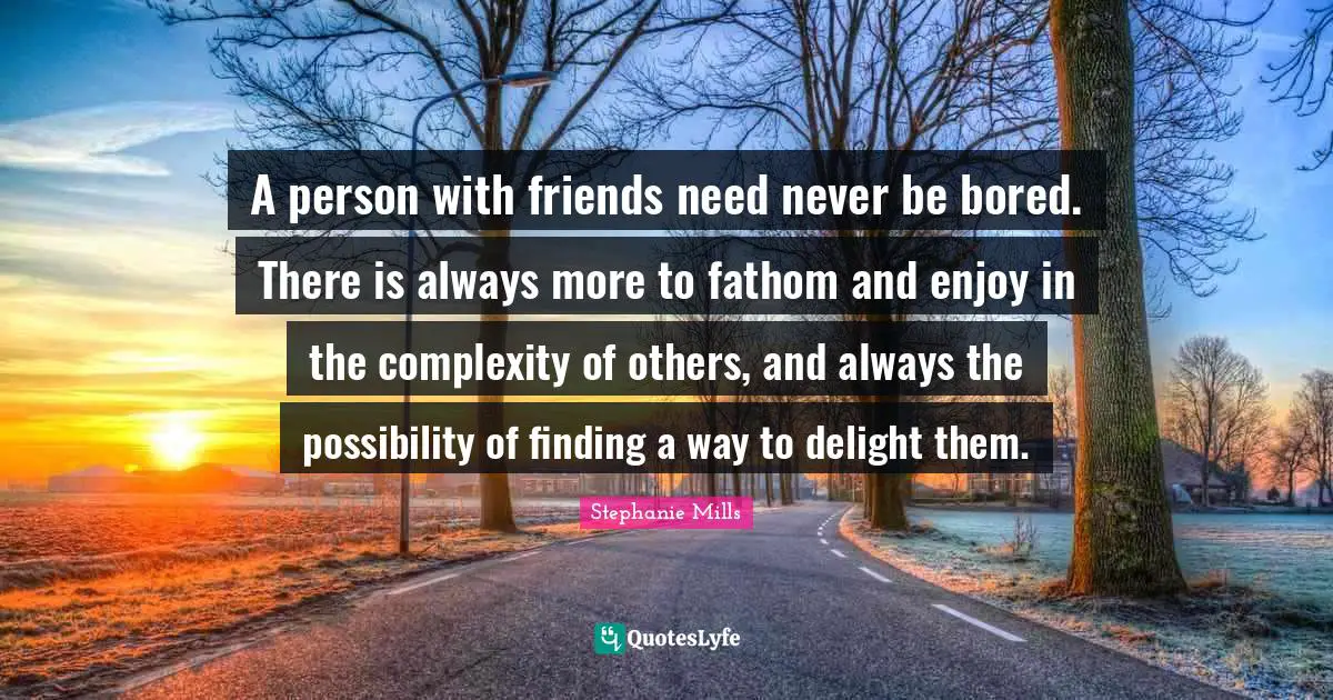 A person with friends need never be bored. There is always more to fathom and enjoy in the complexity of others, and always the possibility of finding a way to delight them.