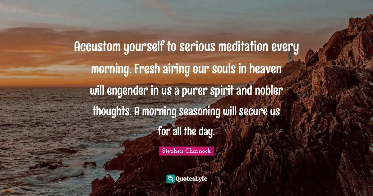 Accustom yourself to serious meditation every morning. Fresh airing our souls in heaven will engender in us a purer spirit and nobler thoughts. A morning seasoning will secure us for all the day.