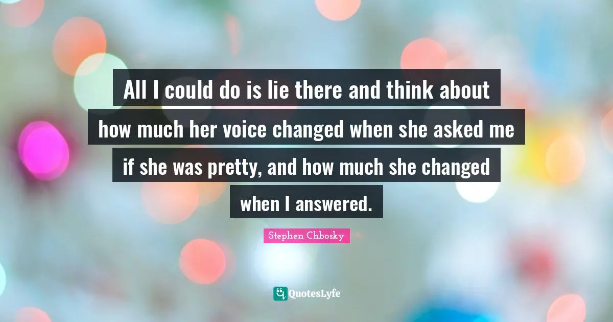 All I could do is lie there and think about how much her voice changed when she asked me if she was pretty, and how much she changed when I answered.