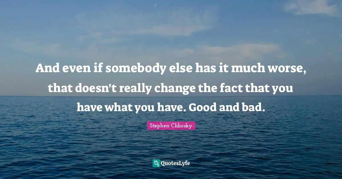 And even if somebody else has it much worse, that doesn't really change the fact that you have what you have. Good and bad.