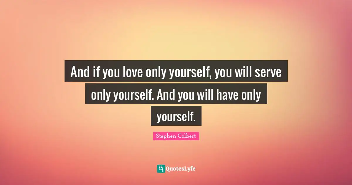 And if you love only yourself, you will serve only yourself. And you will have only yourself.