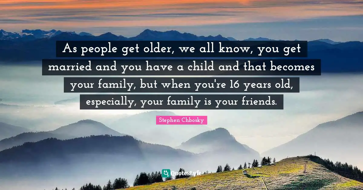 As people get older, we all know, you get married and you have a child and that becomes your family, but when you're 16 years old, especially, your family is your friends.