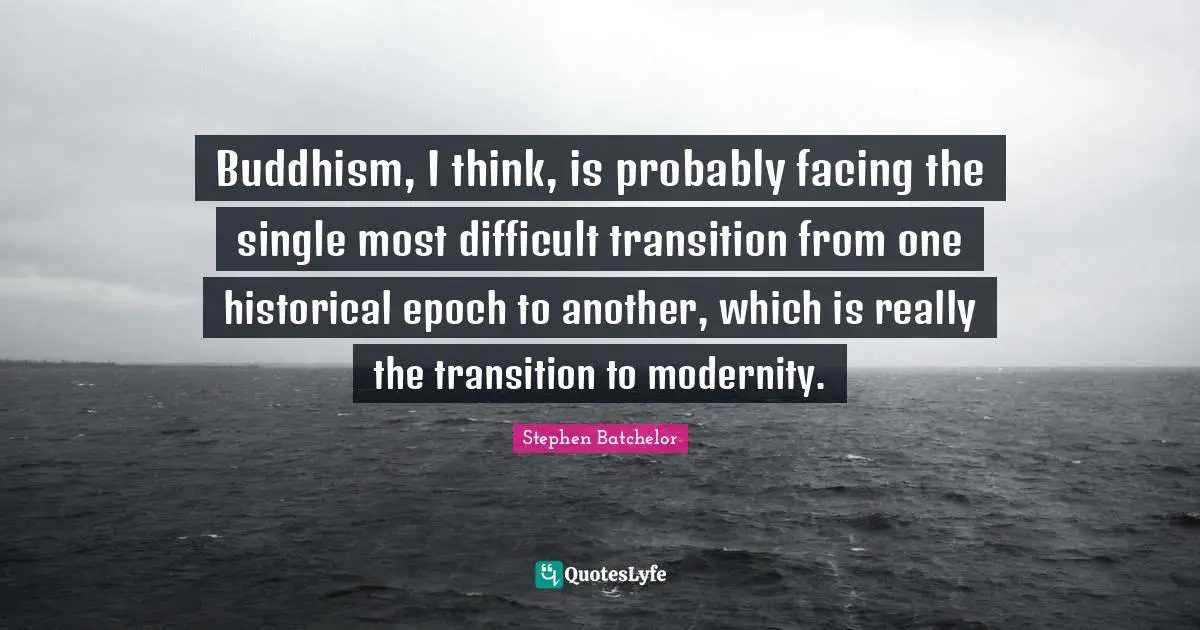 Buddhism, I think, is probably facing the single most difficult transition from one historical epoch to another, which is really the transition to modernity.