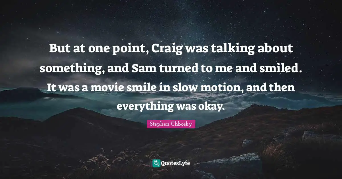 But at one point, Craig was talking about something, and Sam turned to me and smiled. It was a movie smile in slow motion, and then everything was okay.