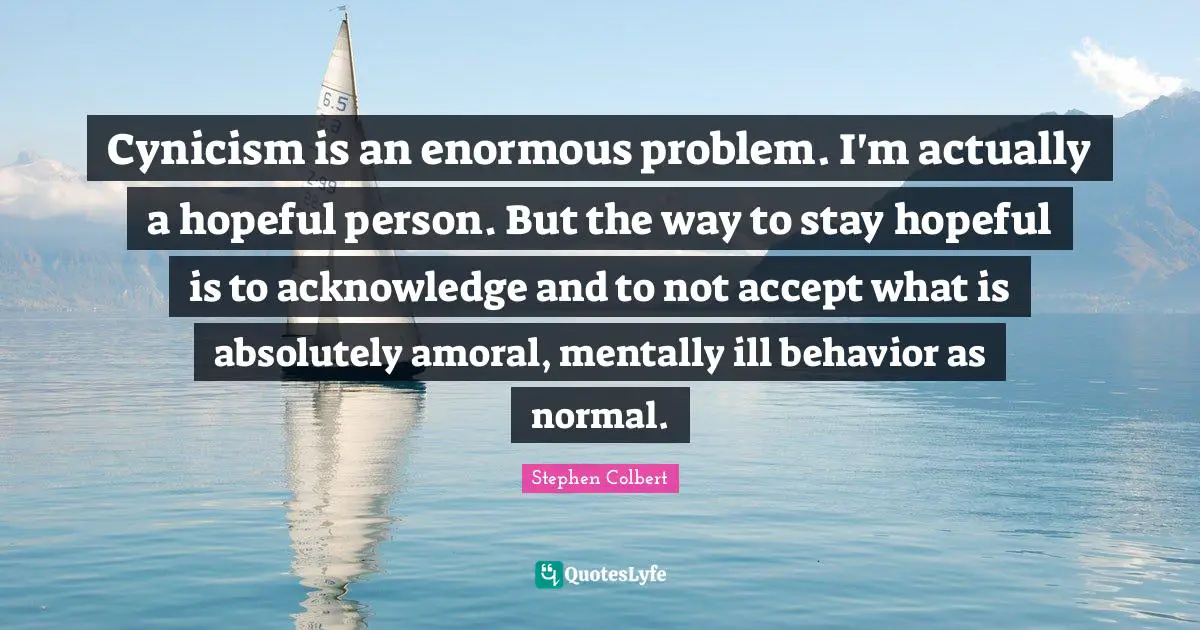 Cynicism is an enormous problem. I'm actually a hopeful person. But the way to stay hopeful is to acknowledge and to not accept what is absolutely amoral, mentally ill behavior as normal.