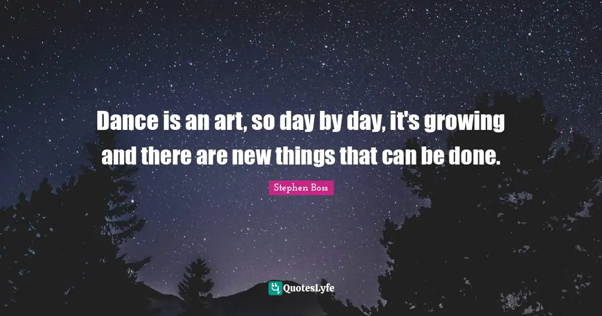Dance is an art, so day by day, it's growing and there are new things that can be done.
