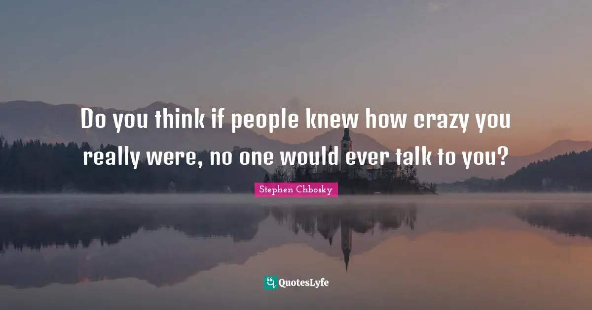 Do you think if people knew how crazy you really were, no one would ever talk to you?