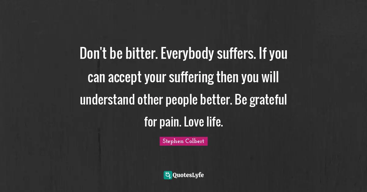 Don't be bitter. Everybody suffers. If you can accept your suffering then you will understand other people better. Be grateful for pain. Love life.