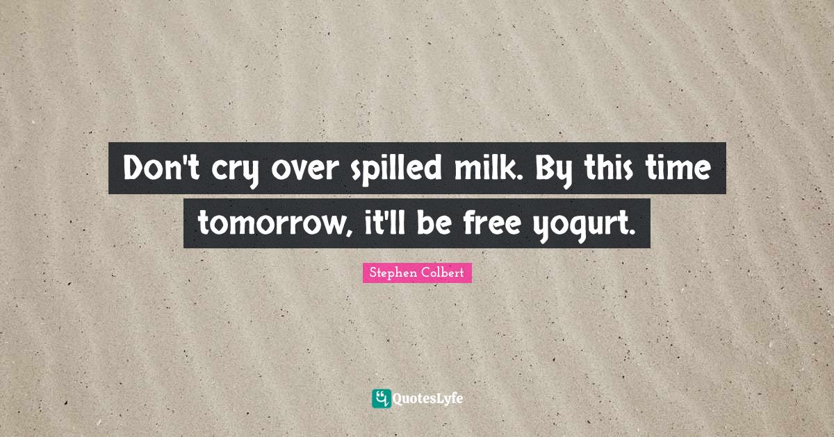 Don't cry over spilled milk. By this time tomorrow, it'll be free yogurt.